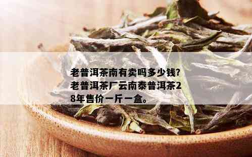 老普洱茶南有卖吗多少钱？老普洱茶厂云南泰普洱茶28年售价一斤一盒。