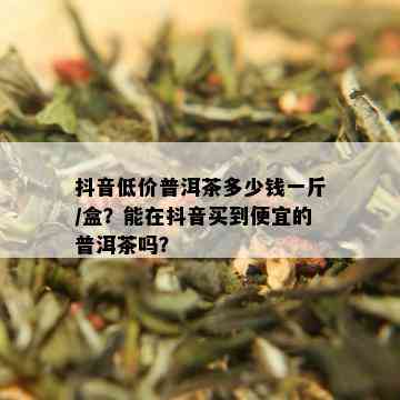 抖音低价普洱茶多少钱一斤/盒？能在抖音买到便宜的普洱茶吗？