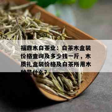 福鼎木白茶业：白茶木盒装价格查询及多少钱一斤，木质礼盒装价格及白茶所用木种是什么？