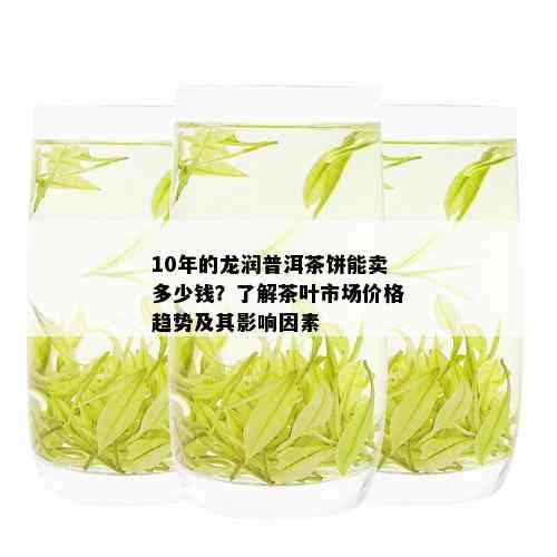 10年的龙润普洱茶饼能卖多少钱？了解茶叶市场价格趋势及其影响因素