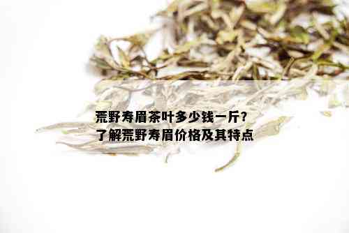 荒野寿眉茶叶多少钱一斤？了解荒野寿眉价格及其特点