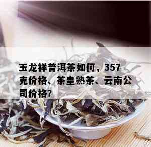 玉龙祥普洱茶如何，357克价格、茶皇熟茶、云南公司价格？