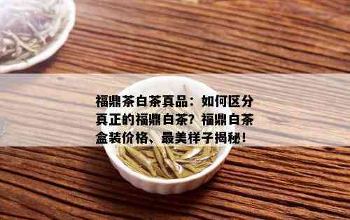 福鼎茶白茶真品：如何区分真正的福鼎白茶？福鼎白茶盒装价格、最美样子揭秘！