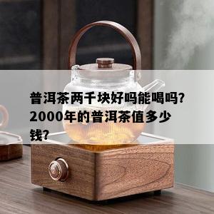 普洱茶两千块好吗能喝吗？2000年的普洱茶值多少钱？