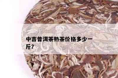 中吉普洱茶熟茶价格多少一斤？