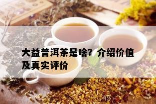 大益普洱茶是啥？介绍价值及真实评价