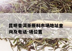 昆明普洱茶原料市场地址查询及电话-场位置