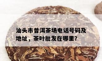 汕头市普洱茶场电话号码及地址，茶叶批发在哪里？