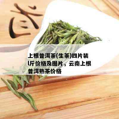 上根普洱茶(生茶)四片装l斤价格及图片，云南上根普洱熟茶价格