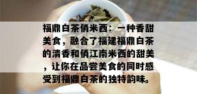 福鼎白茶俏米西：一种香甜美食，融合了福建福鼎白茶的清香和俏江南米西的甜美，让你在品尝美食的同时感受到福鼎白茶的独特韵味。