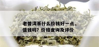 老普洱茶什么价钱好一点，值钱吗？价格查询及评价