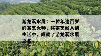 游龙茗水眉：一位年逾百岁的茶艺大师，将茶艺融入到生活中，成就了游龙茗水眉之名