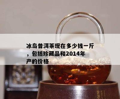 冰岛普洱茶现在多少钱一斤，包括珍藏品和2014年产的价格