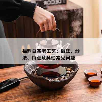 福鼎白茶老工艺：做法、炒法、特点及其他常见问题