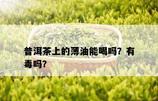 普洱茶上的薄油能喝吗？有吗？