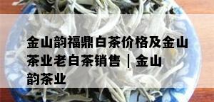 金山韵福鼎白茶价格及金山茶业老白茶销售 | 金山韵茶业