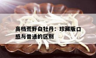 高档荒野白牡丹：珍藏版口感与普通的区别