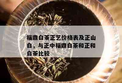 福鼎白茶正艺价格表及正山白，与正中福鼎白茶和正和白茶比较