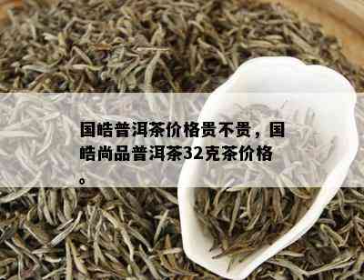 国皓普洱茶价格贵不贵，国皓尚品普洱茶32克茶价格。