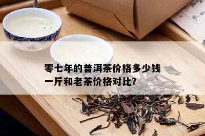 零七年的普洱茶价格多少钱一斤和老茶价格对比？