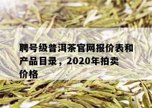 聘号级普洱茶官网报价表和产品目录，2020年拍卖价格