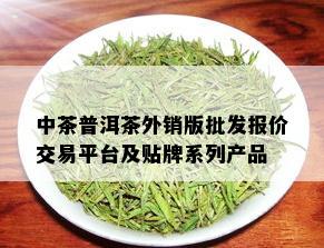 中茶普洱茶外销版批发报价交易平台及贴牌系列产品