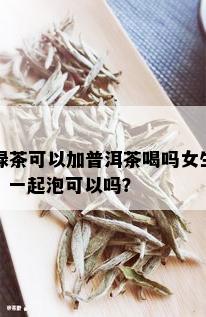 绿茶可以加普洱茶喝吗女生？一起泡可以吗？