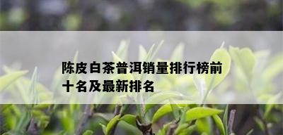 陈皮白茶普洱销量排行榜前十名及最新排名