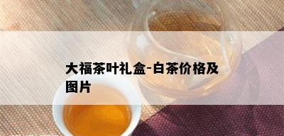 大福茶叶礼盒-白茶价格及图片