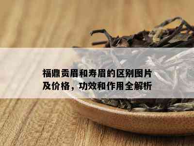 福鼎贡眉和寿眉的区别图片及价格，功效和作用全解析