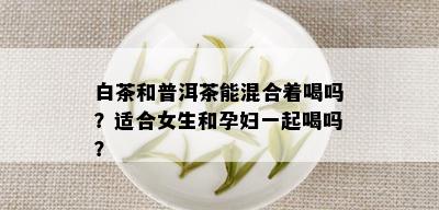 白茶和普洱茶能混合着喝吗？适合女生和孕妇一起喝吗？