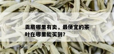 贡眉哪里有卖，更便宜的茶叶在哪里能买到？