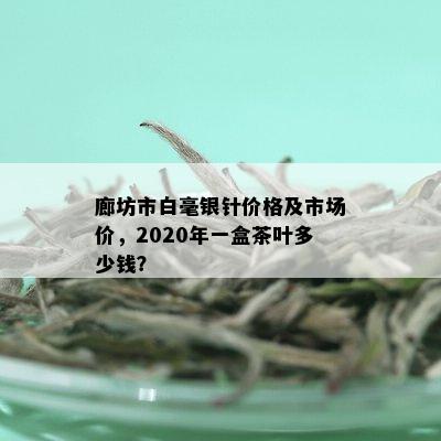 廊坊市白毫银针价格及市场价，2020年一盒茶叶多少钱？