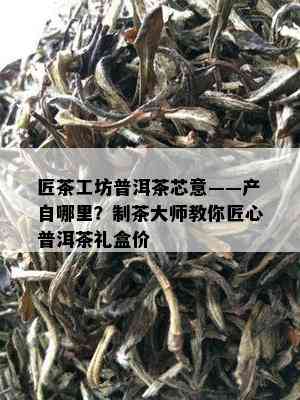 匠茶工坊普洱茶芯意——产自哪里？制茶大师教你匠心普洱茶礼盒价