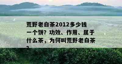 荒野老白茶2012多少钱一个饼？功效、作用、属于什么茶，为何叫荒野老白茶？