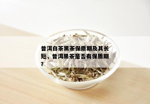 普洱白茶黑茶保质期及其长短，普洱黑茶是否有保质期？