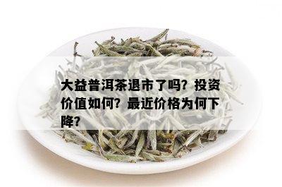 大益普洱茶退市了吗？投资价值如何？最近价格为何下降？