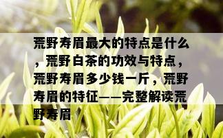 荒野寿眉更大的特点是什么，荒野白茶的功效与特点，荒野寿眉多少钱一斤，荒野寿眉的特征——完整解读荒野寿眉