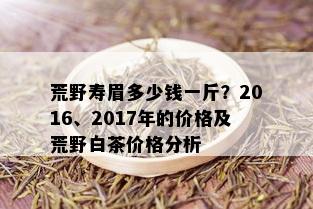 荒野寿眉多少钱一斤？2016、2017年的价格及荒野白茶价格分析