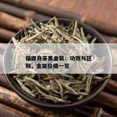 福鼎白茶黑盒装：功效与区别，盒装价格一览