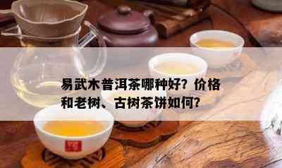 易武木普洱茶哪种好？价格和老树、古树茶饼如何？