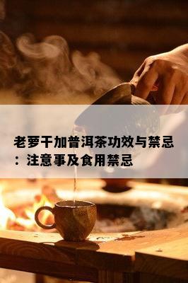 老萝干加普洱茶功效与禁忌：注意事及食用禁忌