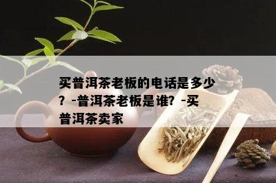 买普洱茶老板的电话是多少？-普洱茶老板是谁？-买普洱茶卖家