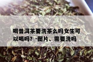 喝普洱茶要洗茶么吗女生可以喝吗？-图片、需要洗吗