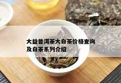 大益普洱茶大白茶价格查询及白茶系列介绍