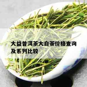 大益普洱茶大白茶价格查询及系列比较