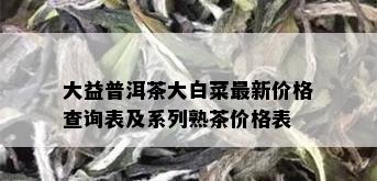 大益普洱茶大白菜最新价格查询表及系列熟茶价格表