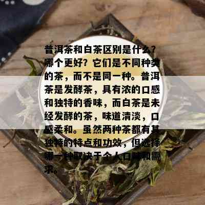 普洱茶和白茶区别是什么？哪个更好？它们是不同种类的茶，而不是同一种。普洱茶是发酵茶，具有浓的口感和独特的香味，而白茶是未经发酵的茶，味道清淡，口感柔和。虽然两种茶都有其独特的特点和功效，但选择哪一种取决于个人口味和需求。