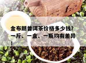 金布朗普洱茶价格多少钱？一斤、一盒、一瓶均有差异！