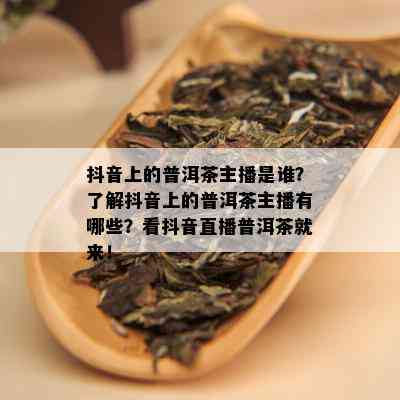 抖音上的普洱茶主播是谁？了解抖音上的普洱茶主播有哪些？看抖音直播普洱茶就来！